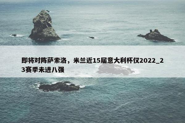 即将对阵萨索洛，米兰近15届意大利杯仅2022_23赛季未进八强