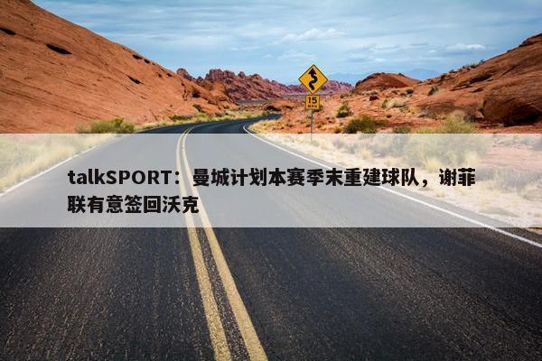 talkSPORT：曼城计划本赛季末重建球队，谢菲联有意签回沃克