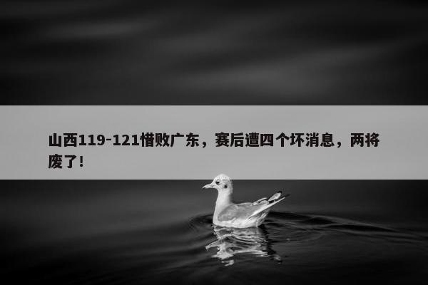 山西119-121惜败广东，赛后遭四个坏消息，两将废了！