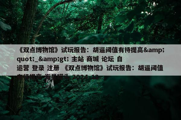 《双点博物馆》试玩报告：胡逼阈值有待提高&quot;_&gt; 主站 商城 论坛 自运营 登录 注册 《双点博物馆》试玩报告：胡逼阈值有待提高 海星罐头 2024-12...