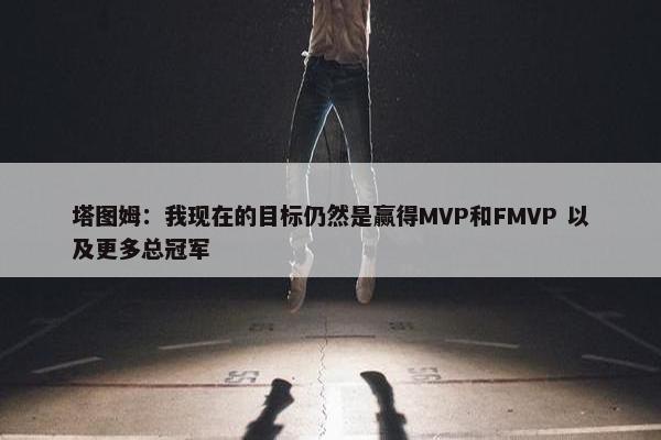 塔图姆：我现在的目标仍然是赢得MVP和FMVP 以及更多总冠军