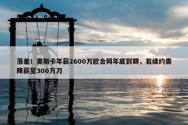 落差！奥斯卡年薪2600万欧合同年底到期，若续约需降薪至300万刀