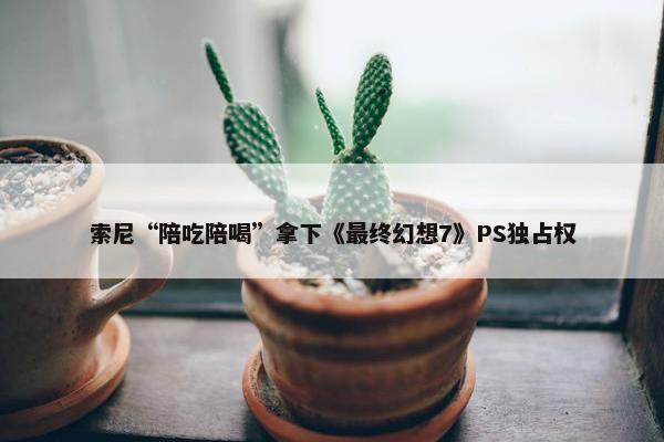 索尼“陪吃陪喝”拿下《最终幻想7》PS独占权