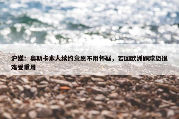 沪媒：奥斯卡本人续约意愿不用怀疑，若回欧洲踢球恐很难受重用