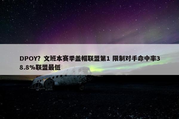 DPOY？文班本赛季盖帽联盟第1 限制对手命中率38.8%联盟最低