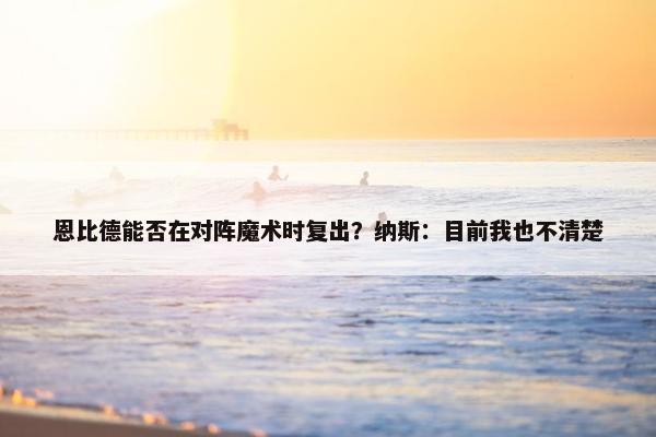 恩比德能否在对阵魔术时复出？纳斯：目前我也不清楚