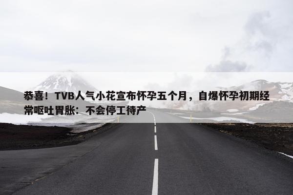 恭喜！TVB人气小花宣布怀孕五个月，自爆怀孕初期经常呕吐胃胀：不会停工待产