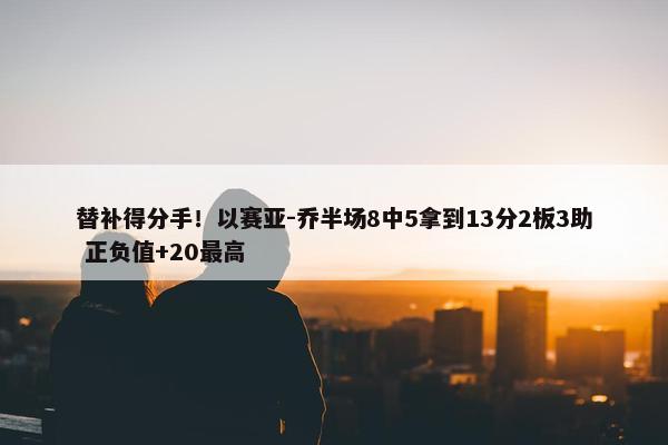 替补得分手！以赛亚-乔半场8中5拿到13分2板3助 正负值+20最高