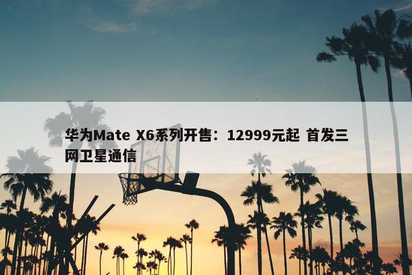 华为Mate X6系列开售：12999元起 首发三网卫星通信