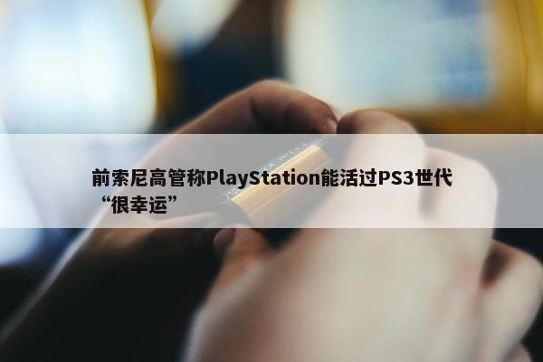 前索尼高管称PlayStation能活过PS3世代“很幸运”