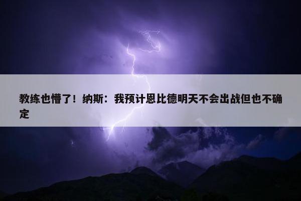 教练也懵了！纳斯：我预计恩比德明天不会出战但也不确定