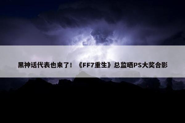 黑神话代表也来了！《FF7重生》总监晒PS大奖合影