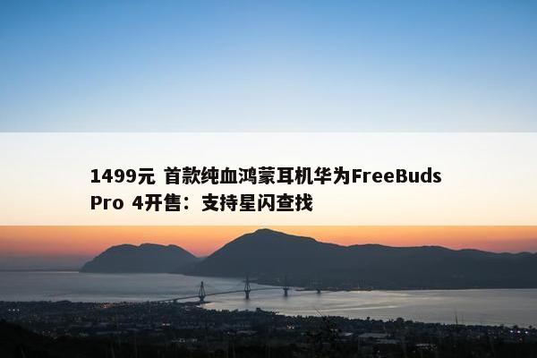 1499元 首款纯血鸿蒙耳机华为FreeBuds Pro 4开售：支持星闪查找