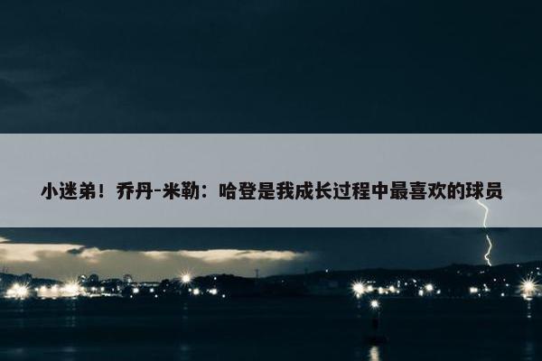 小迷弟！乔丹-米勒：哈登是我成长过程中最喜欢的球员