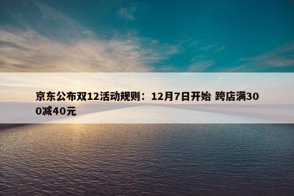 京东公布双12活动规则：12月7日开始 跨店满300减40元