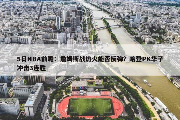 5日NBA前瞻：詹姆斯战热火能否反弹？哈登PK华子冲击3连胜