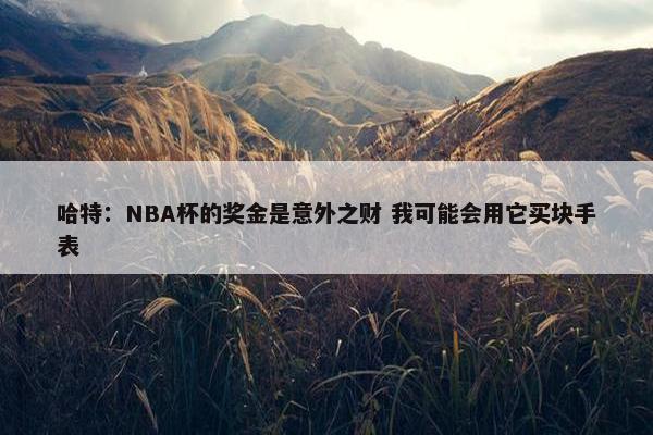 哈特：NBA杯的奖金是意外之财 我可能会用它买块手表