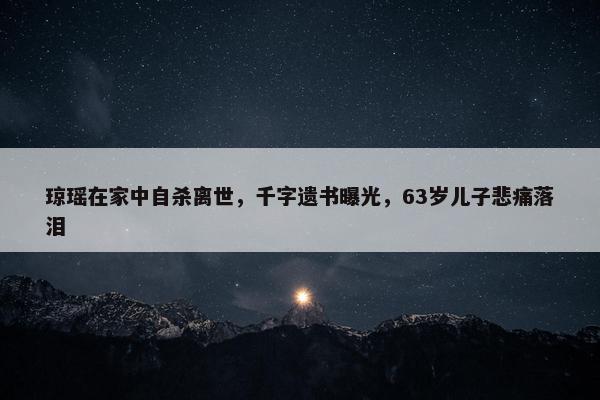 琼瑶在家中自杀离世，千字遗书曝光，63岁儿子悲痛落泪