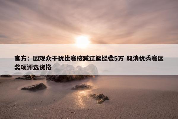 官方：因观众干扰比赛核减辽篮经费5万 取消优秀赛区奖项评选资格