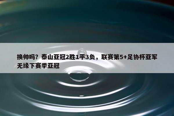 换帅吗？泰山亚冠2胜1平3负，联赛第5+足协杯亚军无缘下赛季亚冠