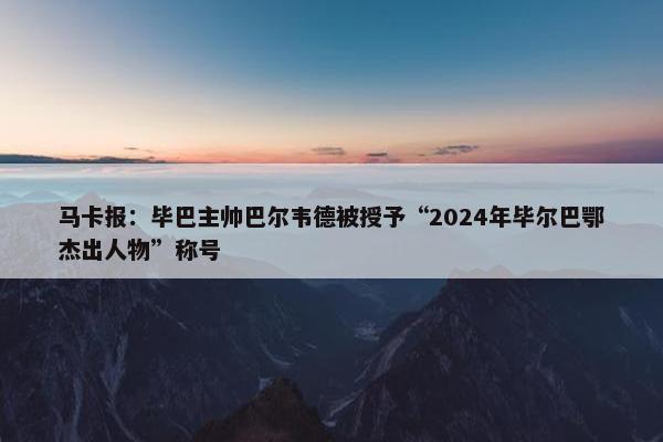 马卡报：毕巴主帅巴尔韦德被授予“2024年毕尔巴鄂杰出人物”称号