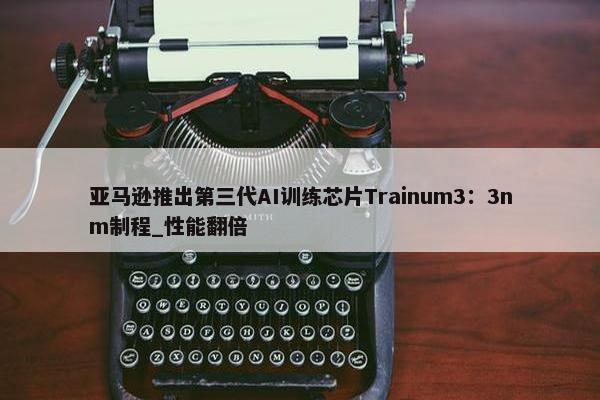 亚马逊推出第三代AI训练芯片Trainum3：3nm制程_性能翻倍