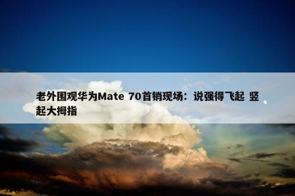 老外围观华为Mate 70首销现场：说强得飞起 竖起大拇指