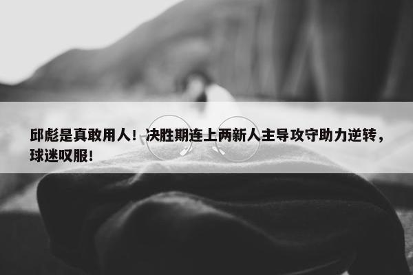 邱彪是真敢用人！决胜期连上两新人主导攻守助力逆转，球迷叹服！