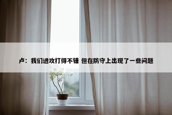 卢：我们进攻打得不错 但在防守上出现了一些问题