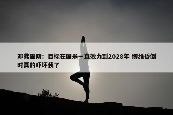 邓弗里斯：目标在国米一直效力到2028年 博维昏倒时真的吓坏我了