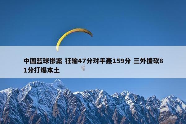 中国篮球惨案 狂输47分对手轰159分 三外援砍81分打爆本土