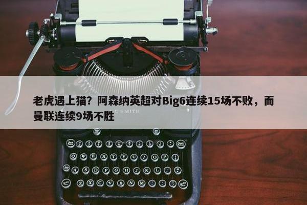 老虎遇上猫？阿森纳英超对Big6连续15场不败，而曼联连续9场不胜