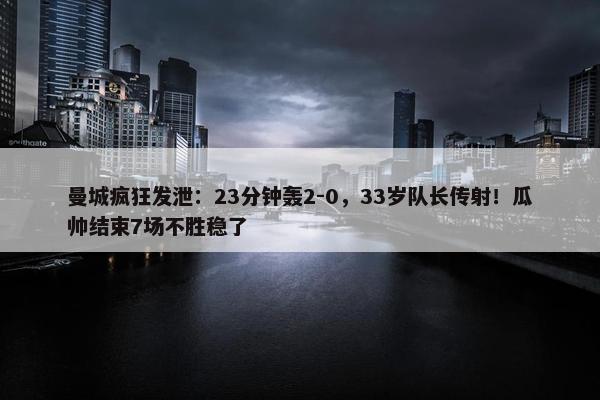 曼城疯狂发泄：23分钟轰2-0，33岁队长传射！瓜帅结束7场不胜稳了