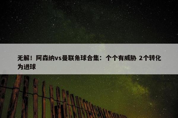 无解！阿森纳vs曼联角球合集：个个有威胁 2个转化为进球