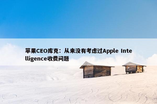 苹果CEO库克：从来没有考虑过Apple Intelligence收费问题