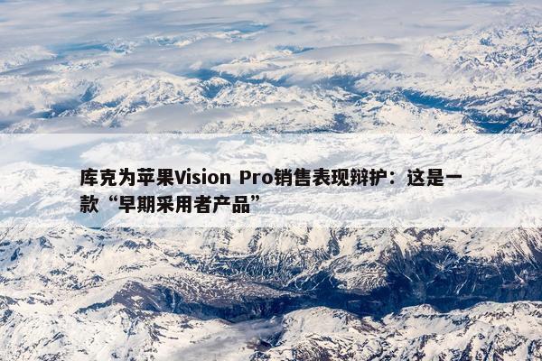 库克为苹果Vision Pro销售表现辩护：这是一款“早期采用者产品”