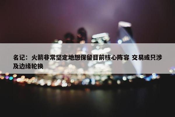 名记：火箭非常坚定地想保留目前核心阵容 交易或只涉及边缘轮换