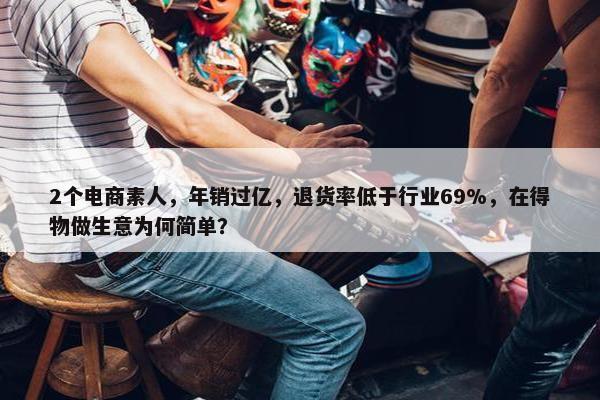 2个电商素人，年销过亿，退货率低于行业69%，在得物做生意为何简单？