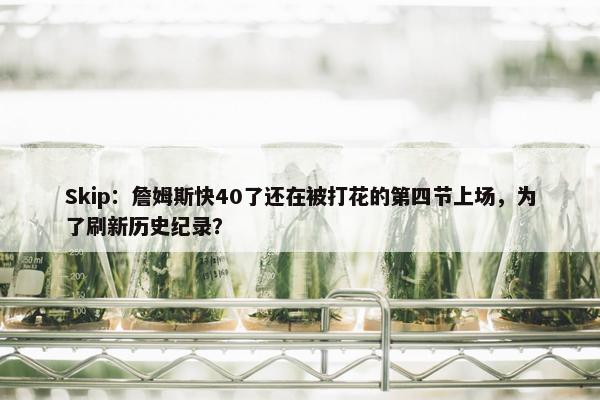 Skip：詹姆斯快40了还在被打花的第四节上场，为了刷新历史纪录？