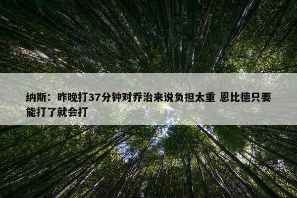 纳斯：昨晚打37分钟对乔治来说负担太重 恩比德只要能打了就会打