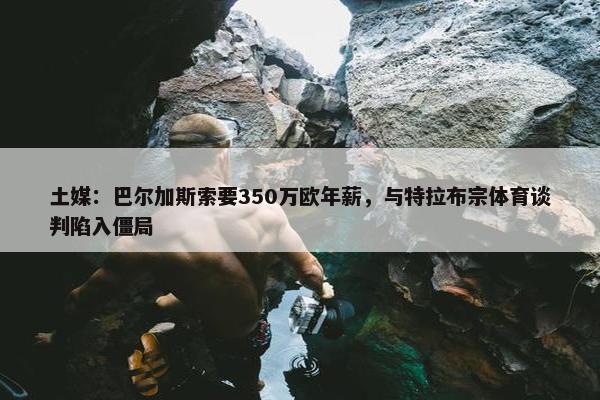 土媒：巴尔加斯索要350万欧年薪，与特拉布宗体育谈判陷入僵局