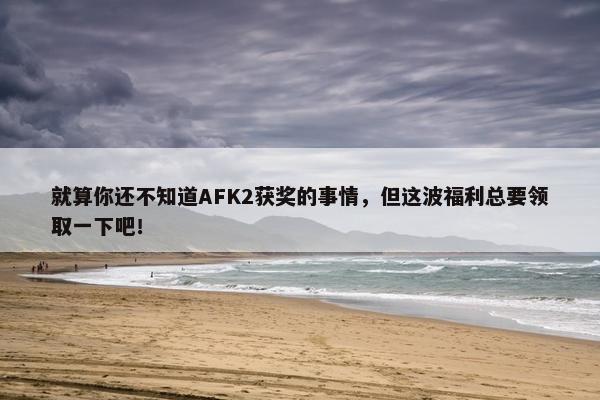 就算你还不知道AFK2获奖的事情，但这波福利总要领取一下吧！