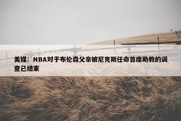 美媒：NBA对于布伦森父亲被尼克斯任命首席助教的调查已结束