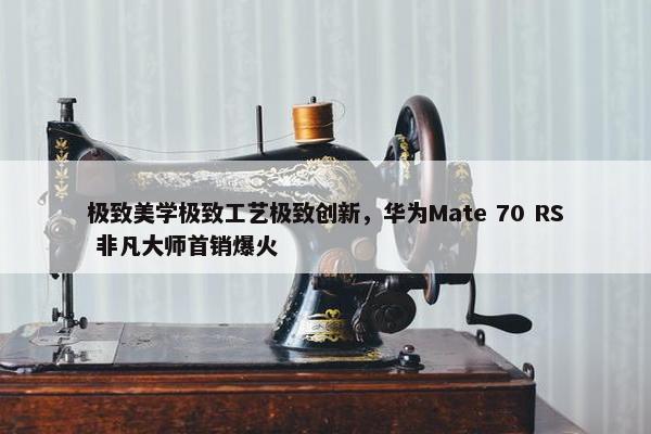 极致美学极致工艺极致创新，华为Mate 70 RS 非凡大师首销爆火