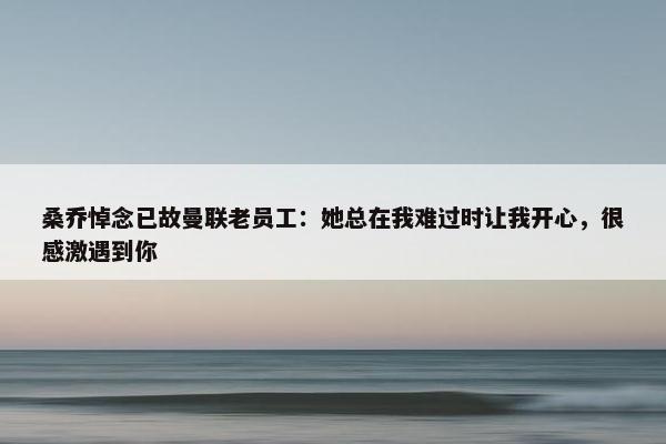 桑乔悼念已故曼联老员工：她总在我难过时让我开心，很感激遇到你