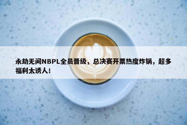 永劫无间NBPL全员晋级，总决赛开票热度炸锅，超多福利太诱人！