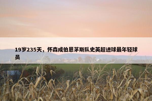 19岁235天，怀森成伯恩茅斯队史英超进球最年轻球员