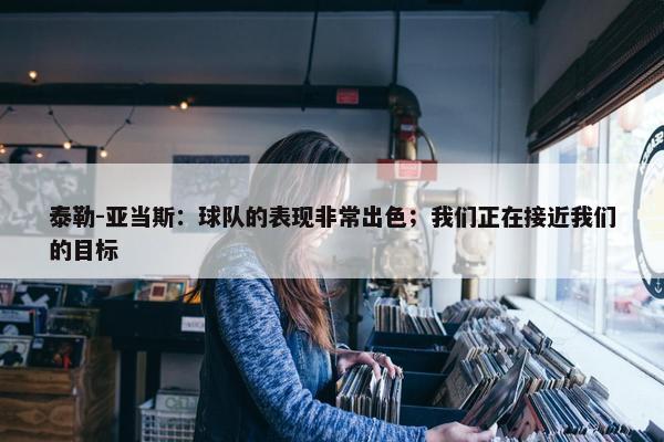 泰勒-亚当斯：球队的表现非常出色；我们正在接近我们的目标