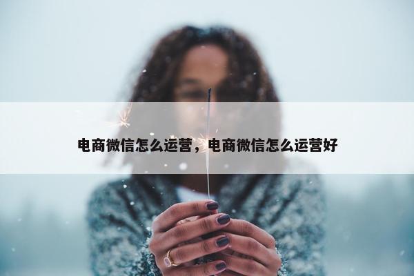 电商微信怎么运营，电商微信怎么运营好