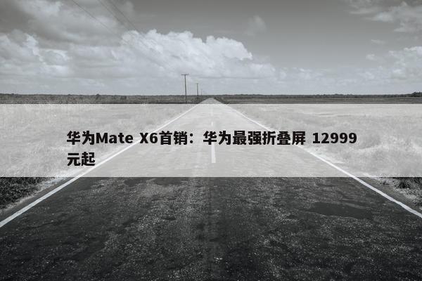 华为Mate X6首销：华为最强折叠屏 12999元起